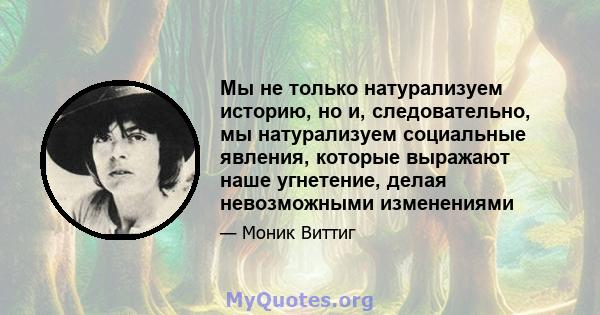 Мы не только натурализуем историю, но и, следовательно, мы натурализуем социальные явления, которые выражают наше угнетение, делая невозможными изменениями