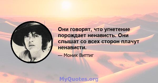 Они говорят, что угнетение порождает ненависть. Они слышат со всех сторон плачут ненависти.