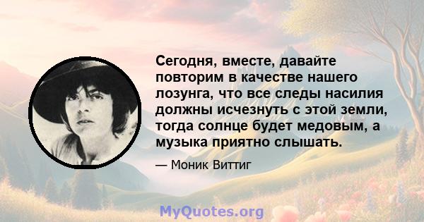 Сегодня, вместе, давайте повторим в качестве нашего лозунга, что все следы насилия должны исчезнуть с этой земли, тогда солнце будет медовым, а музыка приятно слышать.