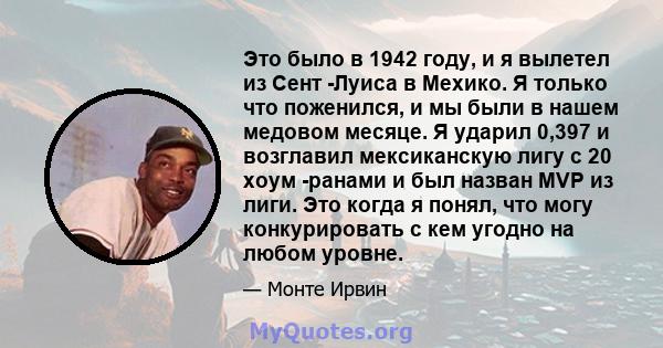 Это было в 1942 году, и я вылетел из Сент -Луиса в Мехико. Я только что поженился, и мы были в нашем медовом месяце. Я ударил 0,397 и возглавил мексиканскую лигу с 20 хоум -ранами и был назван MVP из лиги. Это когда я