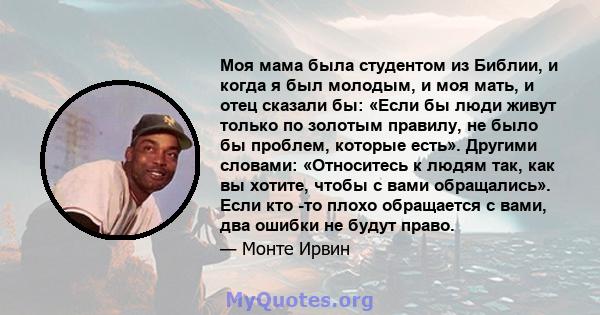 Моя мама была студентом из Библии, и когда я был молодым, и моя мать, и отец сказали бы: «Если бы люди живут только по золотым правилу, не было бы проблем, которые есть». Другими словами: «Относитесь к людям так, как вы 