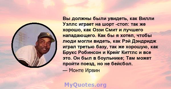 Вы должны были увидеть, как Вилли Уэллс играет на шорт -стоп: так же хорошо, как Оззи Смит и лучшего нападающего. Как бы я хотел, чтобы люди могли видеть, как Рэй Дэндридж играл третью базу, так же хорошую, как Брукс