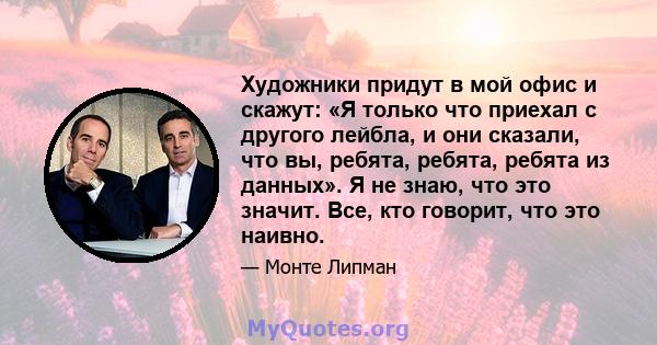 Художники придут в мой офис и скажут: «Я только что приехал с другого лейбла, и они сказали, что вы, ребята, ребята, ребята из данных». Я не знаю, что это значит. Все, кто говорит, что это наивно.