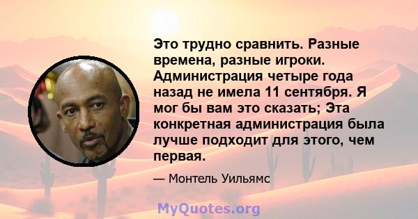 Это трудно сравнить. Разные времена, разные игроки. Администрация четыре года назад не имела 11 сентября. Я мог бы вам это сказать; Эта конкретная администрация была лучше подходит для этого, чем первая.