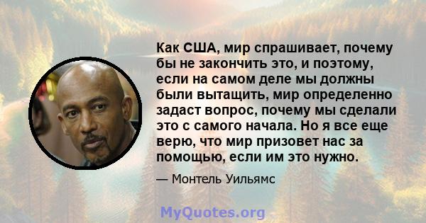 Как США, мир спрашивает, почему бы не закончить это, и поэтому, если на самом деле мы должны были вытащить, мир определенно задаст вопрос, почему мы сделали это с самого начала. Но я все еще верю, что мир призовет нас