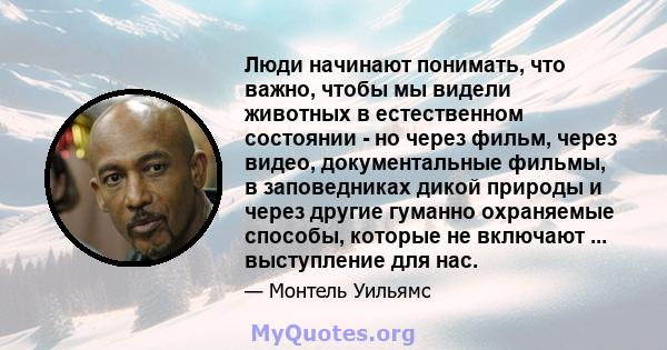 Люди начинают понимать, что важно, чтобы мы видели животных в естественном состоянии - но через фильм, через видео, документальные фильмы, в заповедниках дикой природы и через другие гуманно охраняемые способы, которые