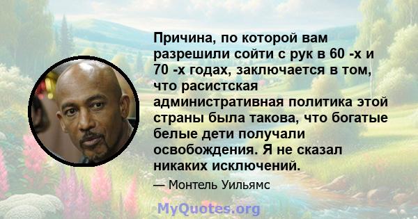 Причина, по которой вам разрешили сойти с рук в 60 -х и 70 -х годах, заключается в том, что расистская административная политика этой страны была такова, что богатые белые дети получали освобождения. Я не сказал никаких 