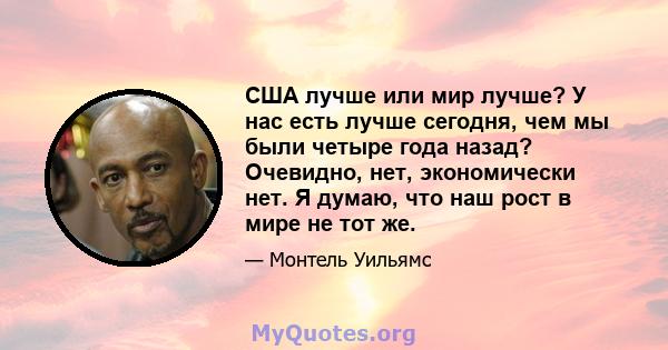 США лучше или мир лучше? У нас есть лучше сегодня, чем мы были четыре года назад? Очевидно, нет, экономически нет. Я думаю, что наш рост в мире не тот же.