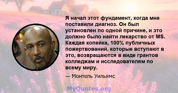 Я начал этот фундамент, когда мне поставили диагноз. Он был установлен по одной причине, и это должно было найти лекарство от MS. Каждая копейка, 100% публичных пожертвований, которые вступают в это, возвращаются в виде 