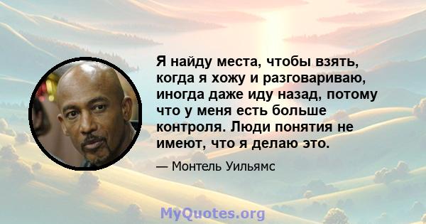 Я найду места, чтобы взять, когда я хожу и разговариваю, иногда даже иду назад, потому что у меня есть больше контроля. Люди понятия не имеют, что я делаю это.