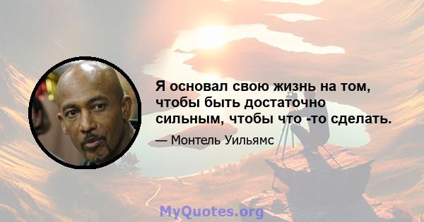 Я основал свою жизнь на том, чтобы быть достаточно сильным, чтобы что -то сделать.