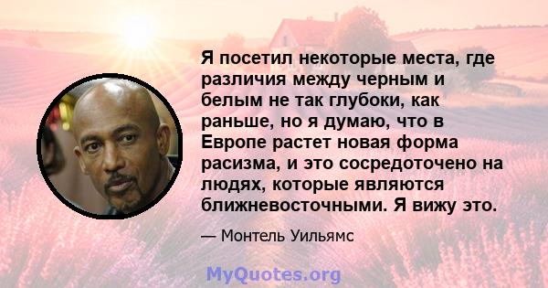 Я посетил некоторые места, где различия между черным и белым не так глубоки, как раньше, но я думаю, что в Европе растет новая форма расизма, и это сосредоточено на людях, которые являются ближневосточными. Я вижу это.