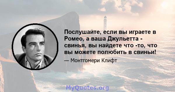 Послушайте, если вы играете в Ромео, а ваша Джульетта - свинья, вы найдете что -то, что вы можете полюбить в свиньи!