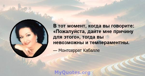 В тот момент, когда вы говорите: «Пожалуйста, дайте мне причину для этого», тогда вы невозможны и темпераментны.