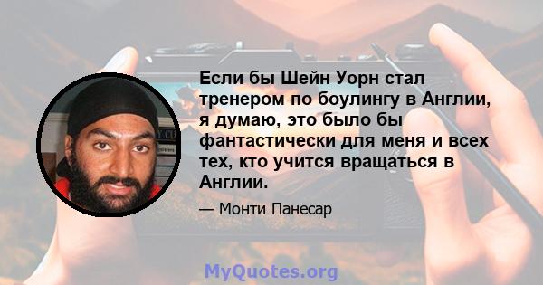 Если бы Шейн Уорн стал тренером по боулингу в Англии, я думаю, это было бы фантастически для меня и всех тех, кто учится вращаться в Англии.