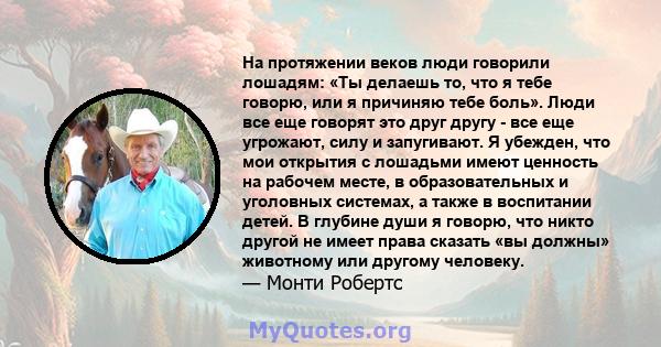 На протяжении веков люди говорили лошадям: «Ты делаешь то, что я тебе говорю, или я причиняю тебе боль». Люди все еще говорят это друг другу - все еще угрожают, силу и запугивают. Я убежден, что мои открытия с лошадьми