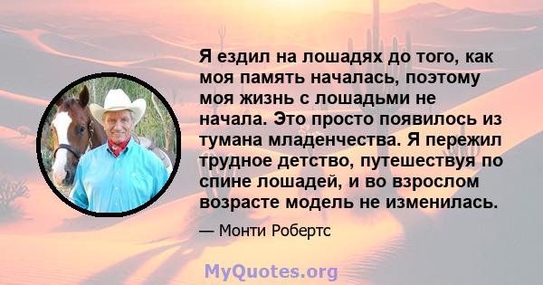 Я ездил на лошадях до того, как моя память началась, поэтому моя жизнь с лошадьми не начала. Это просто появилось из тумана младенчества. Я пережил трудное детство, путешествуя по спине лошадей, и во взрослом возрасте