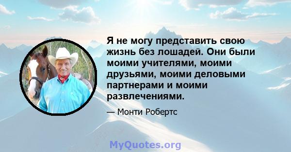 Я не могу представить свою жизнь без лошадей. Они были моими учителями, моими друзьями, моими деловыми партнерами и моими развлечениями.