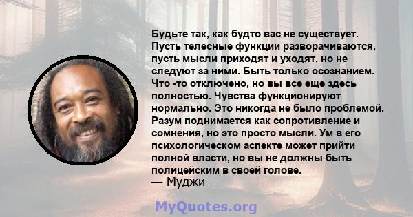 Будьте так, как будто вас не существует. Пусть телесные функции разворачиваются, пусть мысли приходят и уходят, но не следуют за ними. Быть только осознанием. Что -то отключено, но вы все еще здесь полностью. Чувства