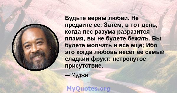 Будьте верны любви. Не предайте ее. Затем, в тот день, когда лес разума разразится пламя, вы не будете бежать. Вы будете молчать и все еще; Ибо это когда любовь несет ее самый сладкий фрукт: нетронутое присутствие.