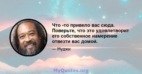 Что -то привело вас сюда. Поверьте, что это удовлетворит его собственное намерение отвезти вас домой.