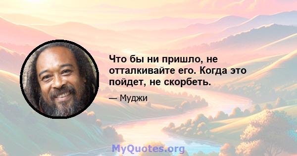 Что бы ни пришло, не отталкивайте его. Когда это пойдет, не скорбеть.