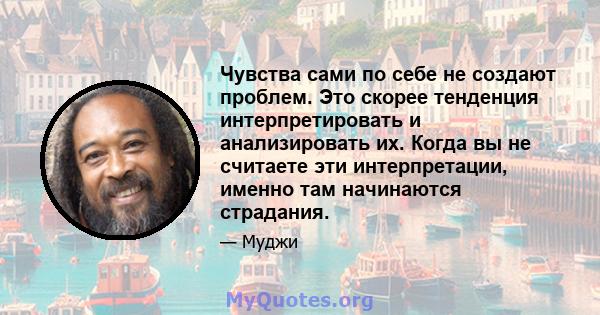 Чувства сами по себе не создают проблем. Это скорее тенденция интерпретировать и анализировать их. Когда вы не считаете эти интерпретации, именно там начинаются страдания.