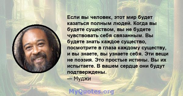 Если вы человек, этот мир будет казаться полным людей. Когда вы будете существом, вы не будете чувствовать себя связанным. Вы будете знать каждое существо, посмотрите в глаза каждому существу, и вы знаете, вы узнаете