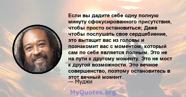 Если вы дадите себе одну полную минуту сфокусированного присутствия, чтобы просто остановиться; Даже чтобы послушать свое сердцебиение, это вытащит вас из головы и познакомит вас с моментом, который сам по себе является 