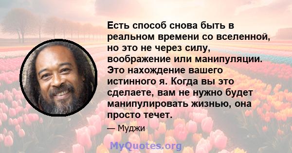 Есть способ снова быть в реальном времени со вселенной, но это не через силу, воображение или манипуляции. Это нахождение вашего истинного я. Когда вы это сделаете, вам не нужно будет манипулировать жизнью, она просто