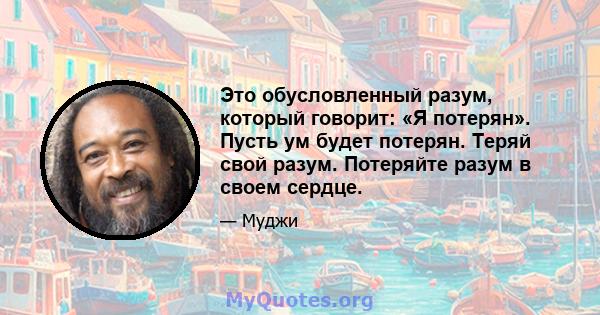 Это обусловленный разум, который говорит: «Я потерян». Пусть ум будет потерян. Теряй свой разум. Потеряйте разум в своем сердце.