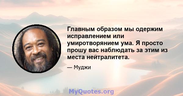 Главным образом мы одержим исправлением или умиротворянием ума. Я просто прошу вас наблюдать за этим из места нейтралитета.