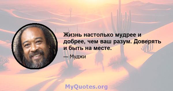 Жизнь настолько мудрее и добрее, чем ваш разум. Доверять и быть на месте.