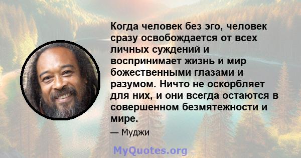 Когда человек без эго, человек сразу освобождается от всех личных суждений и воспринимает жизнь и мир божественными глазами и разумом. Ничто не оскорбляет для них, и они всегда остаются в совершенном безмятежности и