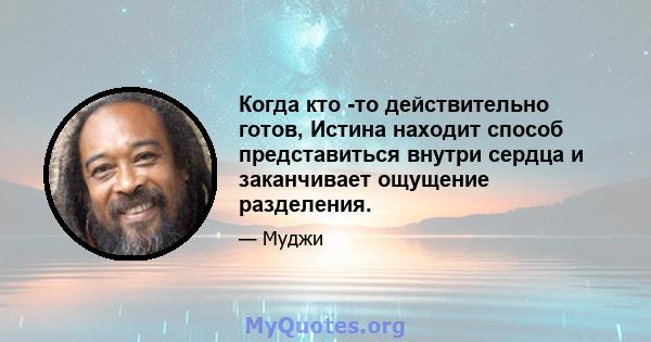 Когда кто -то действительно готов, Истина находит способ представиться внутри сердца и заканчивает ощущение разделения.