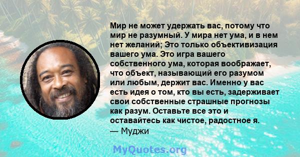 Мир не может удержать вас, потому что мир не разумный. У мира нет ума, и в нем нет желаний; Это только объективизация вашего ума. Это игра вашего собственного ума, которая воображает, что объект, называющий его разумом