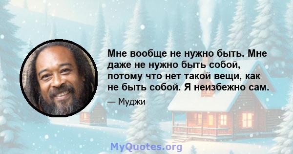 Мне вообще не нужно быть. Мне даже не нужно быть собой, потому что нет такой вещи, как не быть собой. Я неизбежно сам.