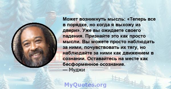 Может возникнуть мысль: «Теперь все в порядке, но когда я выхожу из двери». Уже вы ожидаете своего падения. Признайте это как просто мысли. Вы можете просто наблюдать за ними, почувствовать их тягу, но наблюдайте за