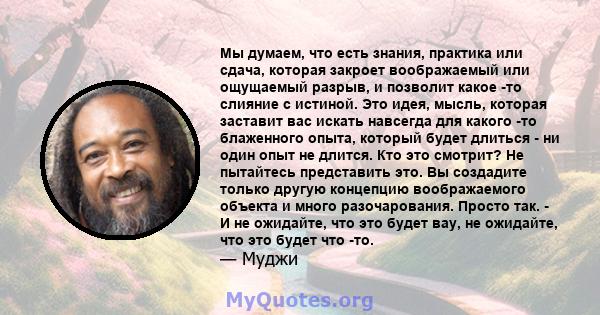 Мы думаем, что есть знания, практика или сдача, которая закроет воображаемый или ощущаемый разрыв, и позволит какое -то слияние с истиной. Это идея, мысль, которая заставит вас искать навсегда для какого -то блаженного