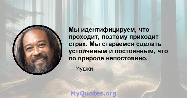 Мы идентифицируем, что проходит, поэтому приходит страх. Мы стараемся сделать устойчивым и постоянным, что по природе непостоянно.