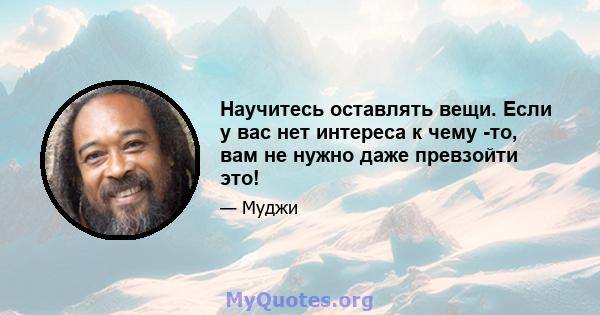 Научитесь оставлять вещи. Если у вас нет интереса к чему -то, вам не нужно даже превзойти это!