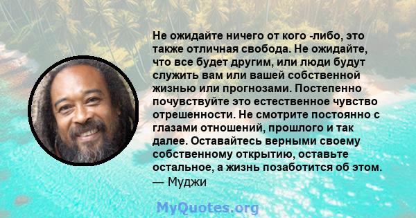 Не ожидайте ничего от кого -либо, это также отличная свобода. Не ожидайте, что все будет другим, или люди будут служить вам или вашей собственной жизнью или прогнозами. Постепенно почувствуйте это естественное чувство