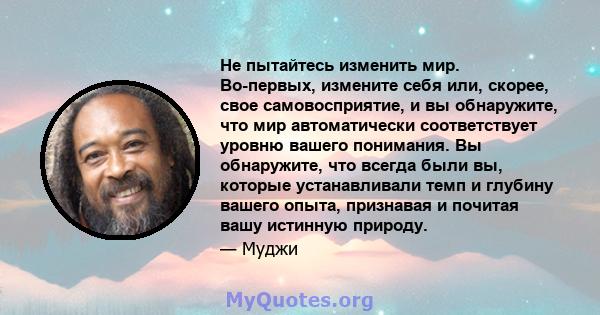 Не пытайтесь изменить мир. Во-первых, измените себя или, скорее, свое самовосприятие, и вы обнаружите, что мир автоматически соответствует уровню вашего понимания. Вы обнаружите, что всегда были вы, которые