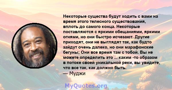 Некоторые существа будут ходить с вами на время этого телесного существования, вплоть до самого конца. Некоторые поставляются с яркими обещаниями, яркими огнями, но они быстро исчезают. Другие приходят, они не выглядят