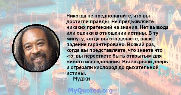 Никогда не предполагайте, что вы достигли правды. Не предъявляйте никаких претензий на знания. Нет вывода или оценки в отношении истины. В ту минуту, когда вы это делаете, ваше падение гарантировано. Всякий раз, когда