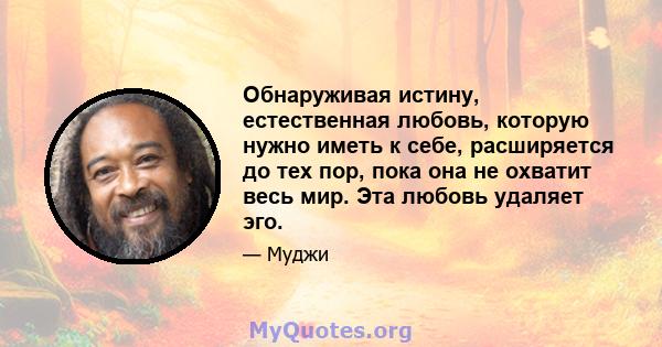 Обнаруживая истину, естественная любовь, которую нужно иметь к себе, расширяется до тех пор, пока она не охватит весь мир. Эта любовь удаляет эго.