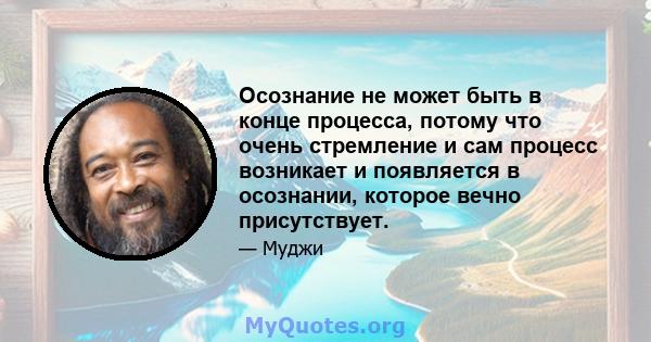 Осознание не может быть в конце процесса, потому что очень стремление и сам процесс возникает и появляется в осознании, которое вечно присутствует.