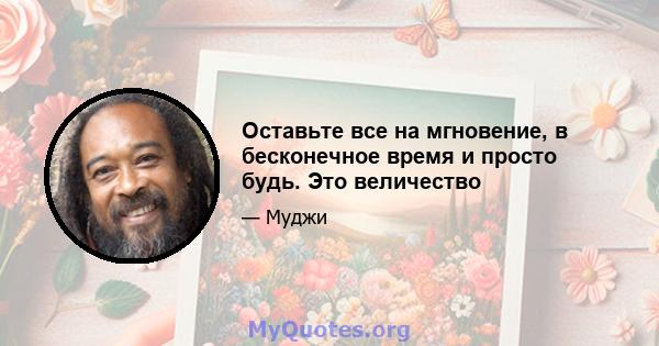 Оставьте все на мгновение, в бесконечное время и просто будь. Это величество