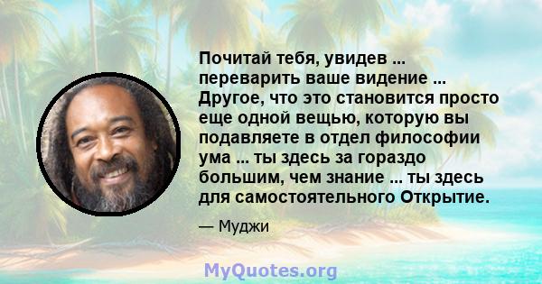 Почитай тебя, увидев ... переварить ваше видение ... Другое, что это становится просто еще одной вещью, которую вы подавляете в отдел философии ума ... ты здесь за гораздо большим, чем знание ... ты здесь для