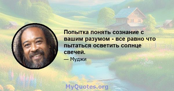 Попытка понять сознание с вашим разумом - все равно что пытаться осветить солнце свечей.